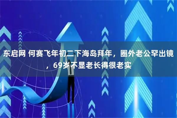 东启网 何赛飞年初二下海岛拜年，圈外老公罕出镜，69岁不显老长得很老实
