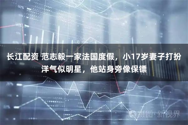 长江配资 范志毅一家法国度假，小17岁妻子打扮洋气似明星，他站身旁像保镖
