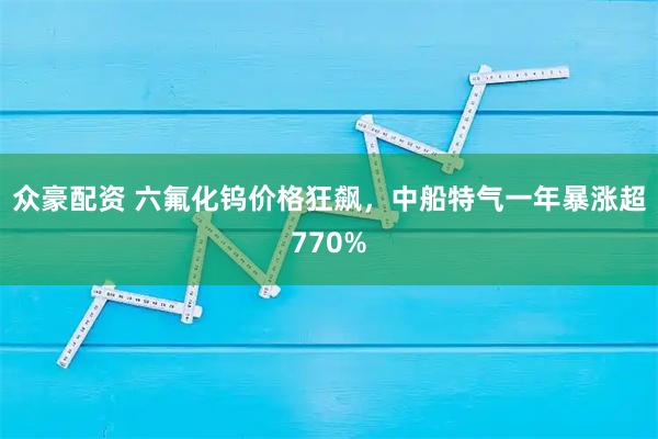 众豪配资 六氟化钨价格狂飙，中船特气一年暴涨超770%