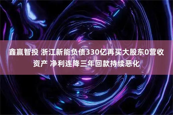 鑫赢智投 浙江新能负债330亿再买大股东0营收资产 净利连降三年回款持续恶化