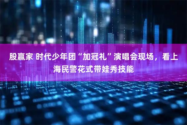 股赢家 时代少年团“加冠礼”演唱会现场，看上海民警花式带娃秀技能
