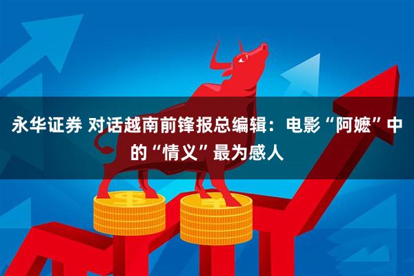 永华证券 对话越南前锋报总编辑：电影“阿嬷”中的“情义”最为感人