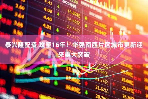 泰兴隆配资 攻坚16年！华强南西片区城市更新迎来重大突破